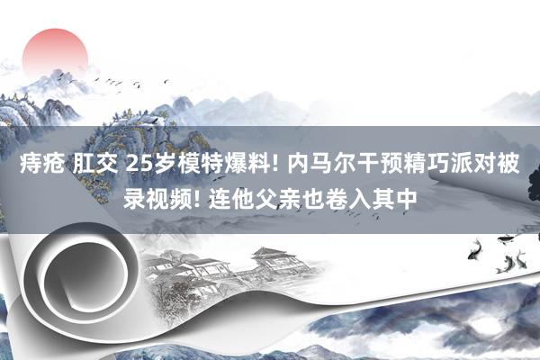 痔疮 肛交 25岁模特爆料! 内马尔干预精巧派对被录视频! 连他父亲也卷入其中