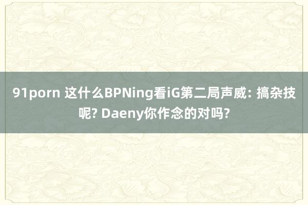 91porn 这什么BPNing看iG第二局声威: 搞杂技呢? Daeny你作念的对吗?