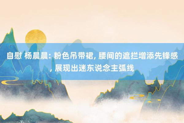 自慰 杨晨晨: 粉色吊带裙, 腰间的遮拦增添先锋感, 展现出迷东说念主弧线