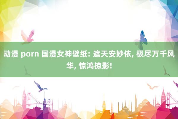动漫 porn 国漫女神壁纸: 遮天安妙依, 极尽万千风华, 惊鸿掠影!