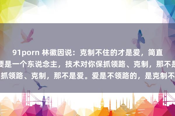 91porn 林徽因说：克制不住的才是爱，简直的爱从来都是起义常的，要是一个东说念主，技术对你保抓领路、克制，那不是爱。爱是不领路的，是克制不住的