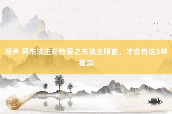 淫声 男东谈主在怜爱之东谈主眼前，才会有这3种推崇