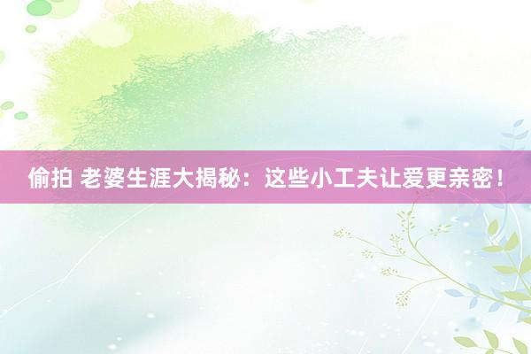 偷拍 老婆生涯大揭秘：这些小工夫让爱更亲密！