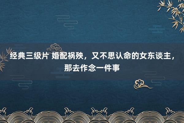 经典三级片 婚配祸殃，又不思认命的女东谈主，那去作念一件事