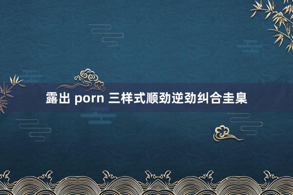 露出 porn 三样式顺劲逆劲纠合圭臬