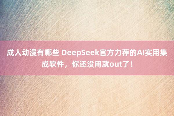成人动漫有哪些 DeepSeek官方力荐的AI实用集成软件，你还没用就out了！