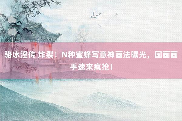 骆冰淫传 炸裂！N种蜜蜂写意神画法曝光，国画画手速来疯抢！