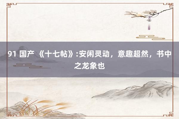 91 国产 《十七帖》:安闲灵动，意趣超然，书中之龙象也