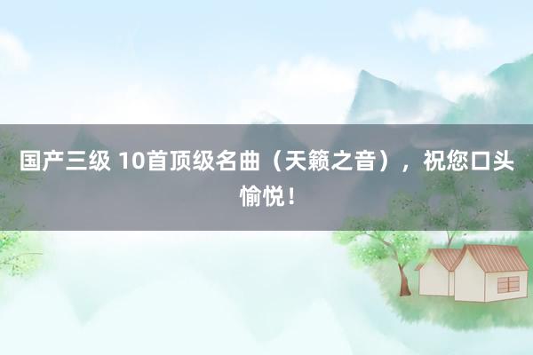 国产三级 10首顶级名曲（天籁之音），祝您口头愉悦！