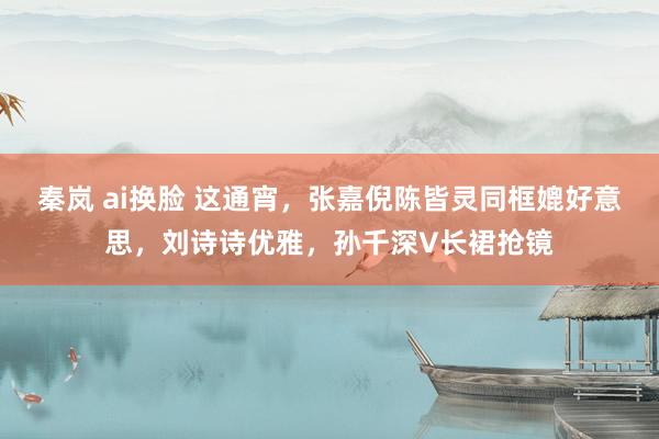 秦岚 ai换脸 这通宵，张嘉倪陈皆灵同框媲好意思，刘诗诗优雅，孙千深V长裙抢镜