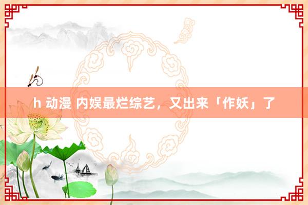 h 动漫 内娱最烂综艺，又出来「作妖」了