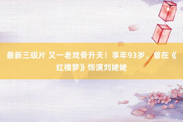 最新三级片 又一老戏骨升天！享年93岁，曾在《红楼梦》饰演刘姥姥